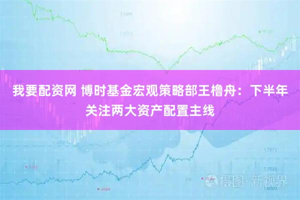 我要配资网 博时基金宏观策略部王橹舟：下半年关注两大资产配置主线