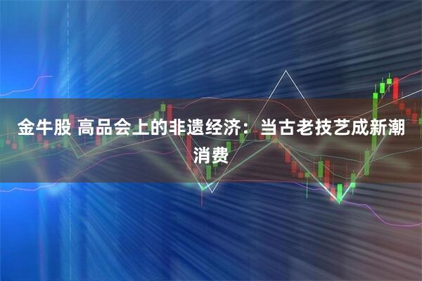 金牛股 高品会上的非遗经济：当古老技艺成新潮消费
