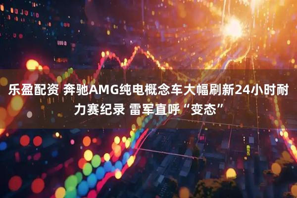 乐盈配资 奔驰AMG纯电概念车大幅刷新24小时耐力赛纪录 雷军直呼“变态”