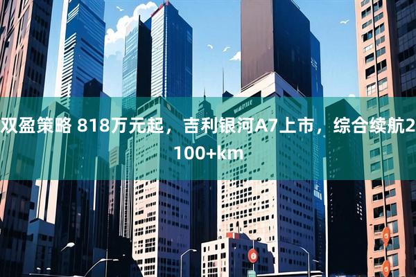 双盈策略 818万元起,吉利银河A7上市,综合续航2100+km