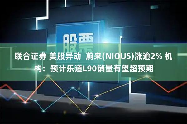 联合证券 美股异动  蔚来(NIOUS)涨逾2% 机构：预计乐道L90销量有望超预期