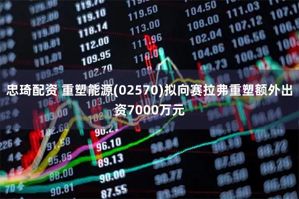 忠琦配资 重塑能源(02570)拟向赛拉弗重塑额外出资7000万元