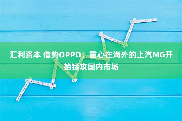 汇利资本 借势OPPO，重心在海外的上汽MG开始猛攻国内市场