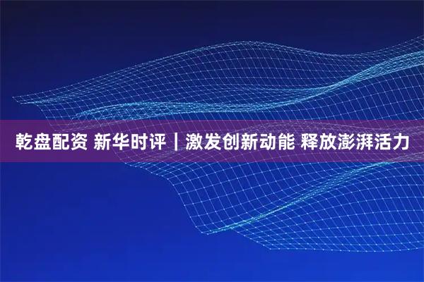 乾盘配资 新华时评｜激发创新动能 释放澎湃活力