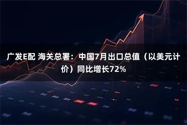 广发E配 海关总署：中国7月出口总值（以美元计价）同比增长72%