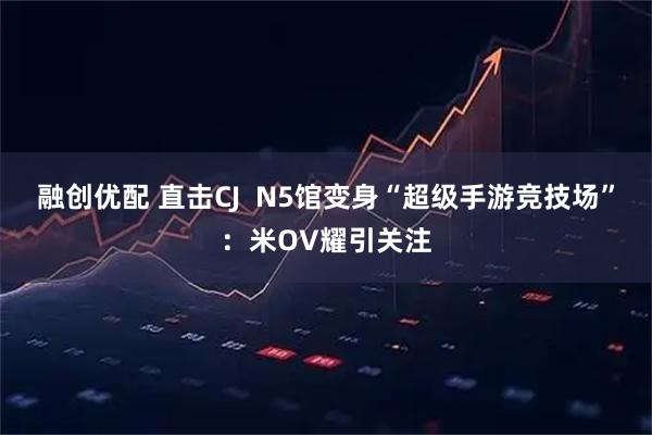融创优配 直击CJ  N5馆变身“超级手游竞技场”：米OV耀引关注