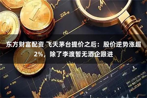 东方财富配资 飞天茅台提价之后:股价逆势涨超2%,除了李渡暂无酒企跟进