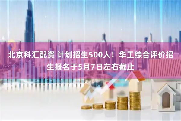 北京科汇配资 计划招生500人!华工综合评价招生报名于5月7日左右截止