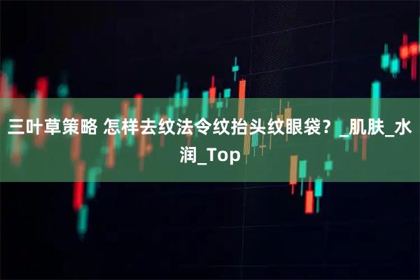 三叶草策略 怎样去纹法令纹抬头纹眼袋？_肌肤_水润_Top