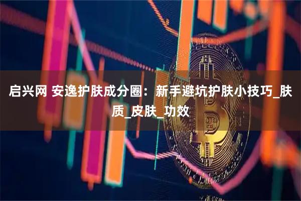 启兴网 安逸护肤成分圈：新手避坑护肤小技巧_肤质_皮肤_功效