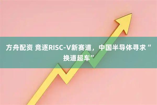 方舟配资 竞逐RISC-V新赛道，中国半导体寻求“换道超车”
