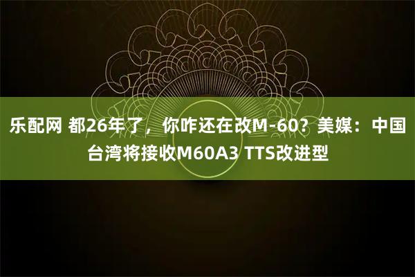 乐配网 都26年了，你咋还在改M-60？美媒：中国台湾将接收M60A3 TTS改进型