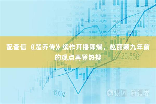 配查信 《楚乔传》续作开播即爆，赵丽颖九年前的观点再登热搜