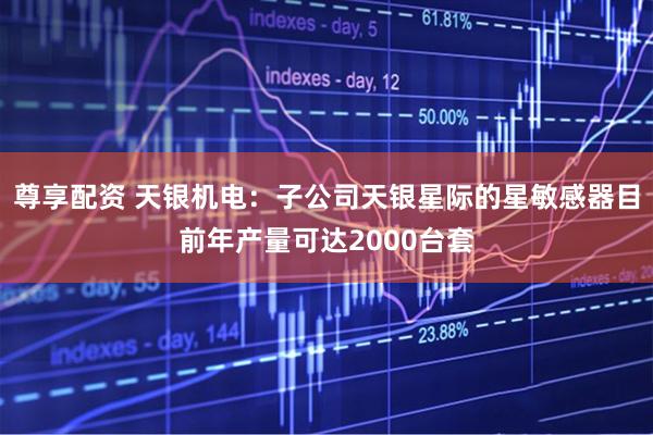 尊享配资 天银机电：子公司天银星际的星敏感器目前年产量可达2000台套