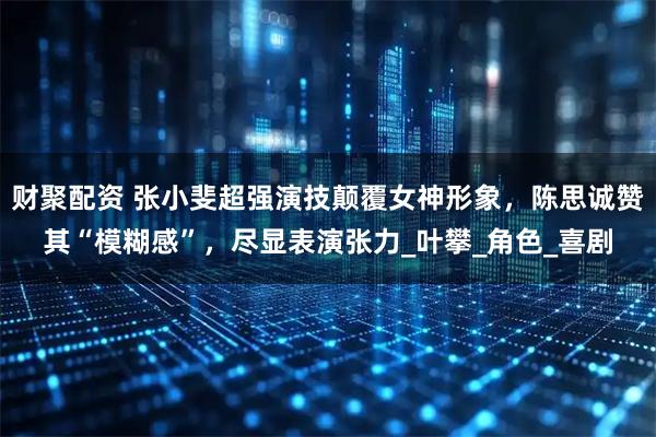 财聚配资 张小斐超强演技颠覆女神形象，陈思诚赞其“模糊感”，尽显表演张力_叶攀_角色_喜剧