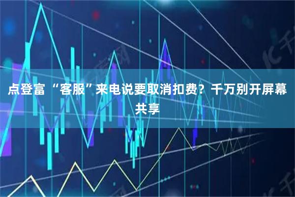 点登富 “客服”来电说要取消扣费？千万别开屏幕共享