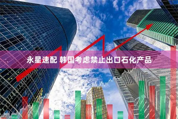 永星速配 韩国考虑禁止出口石化产品