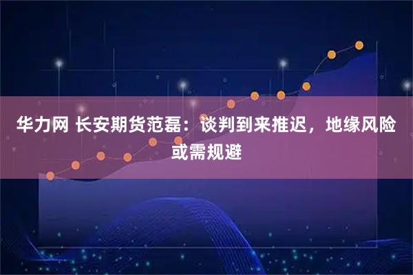 华力网 长安期货范磊：谈判到来推迟，地缘风险或需规避