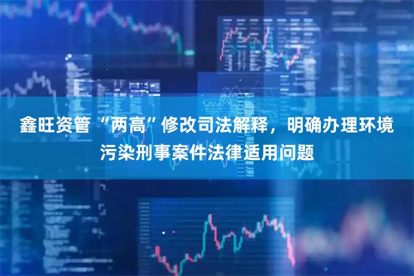 鑫旺资管 “两高”修改司法解释，明确办理环境污染刑事案件法律适用问题