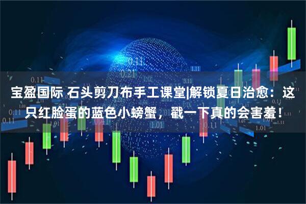 宝盈国际 石头剪刀布手工课堂|解锁夏日治愈：这只红脸蛋的蓝色小螃蟹，戳一下真的会害羞！