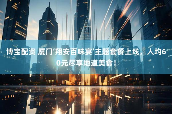 博宝配资 厦门‘翔安百味宴’主题套餐上线，人均60元尽享地道美食！