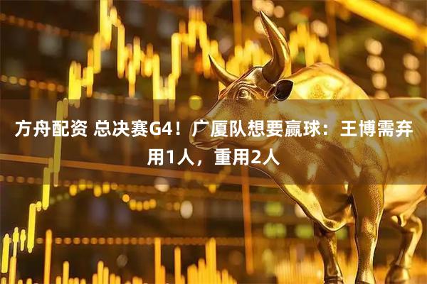 方舟配资 总决赛G4!广厦队想要赢球:王博需弃用1人,重用2人