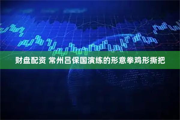 财盘配资 常州吕保国演练的形意拳鸡形撕把