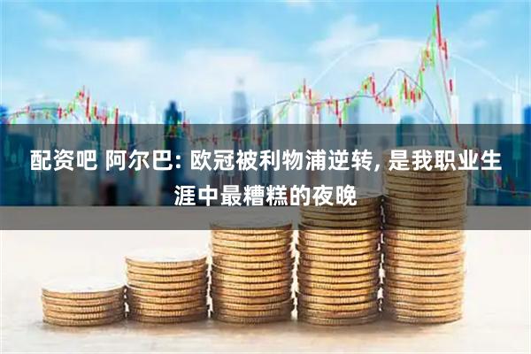 配资吧 阿尔巴: 欧冠被利物浦逆转, 是我职业生涯中最糟糕的夜晚