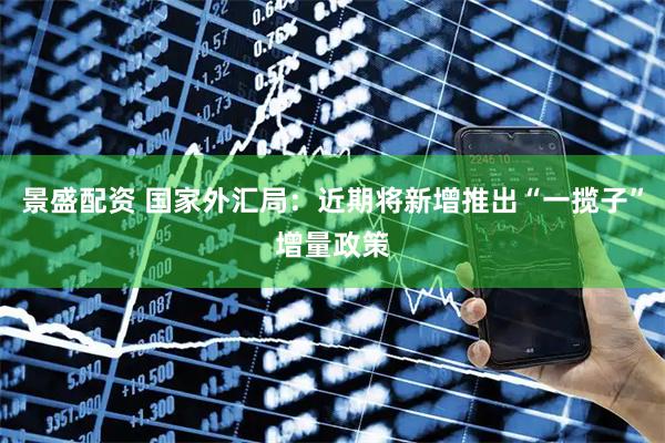 景盛配资 国家外汇局：近期将新增推出“一揽子”增量政策