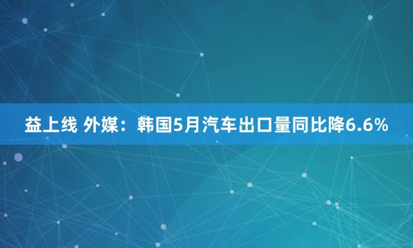 益上线 外媒：韩国5月汽车出口量同比降6.6%
