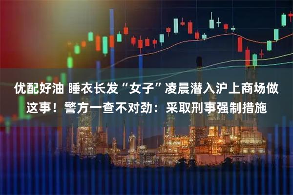 优配好油 睡衣长发“女子”凌晨潜入沪上商场做这事！警方一查不对劲：采取刑事强制措施