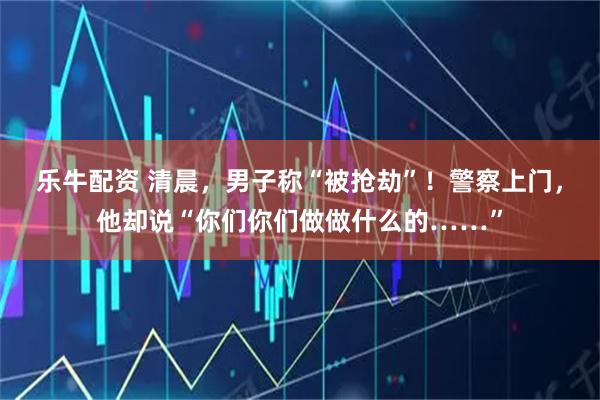 乐牛配资 清晨，男子称“被抢劫”！警察上门，他却说“你们你们做做什么的……”