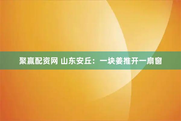 聚赢配资网 山东安丘：一块姜推开一扇窗