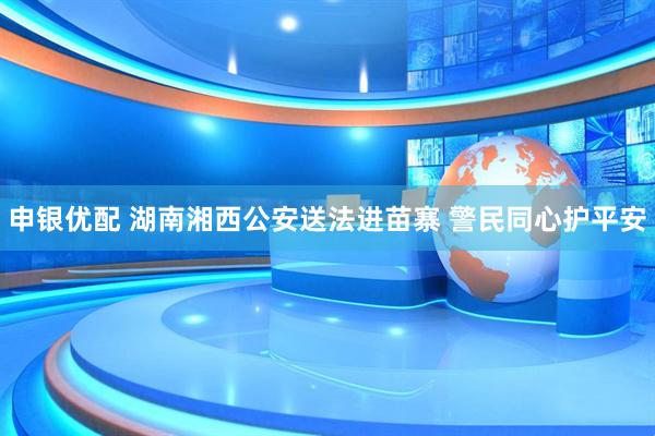 申银优配 湖南湘西公安送法进苗寨 警民同心护平安