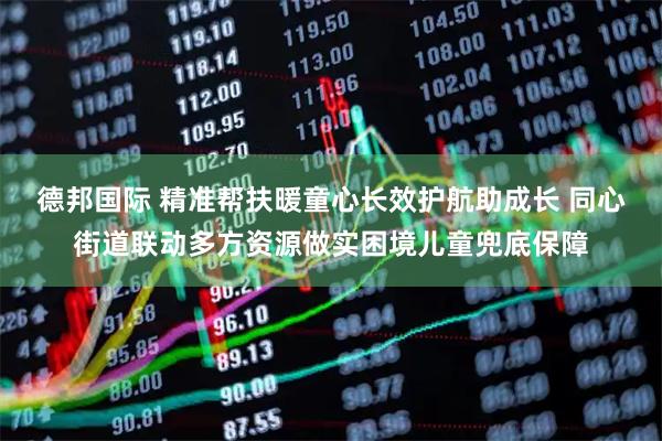 德邦国际 精准帮扶暖童心长效护航助成长 同心街道联动多方资源做实困境儿童兜底保障