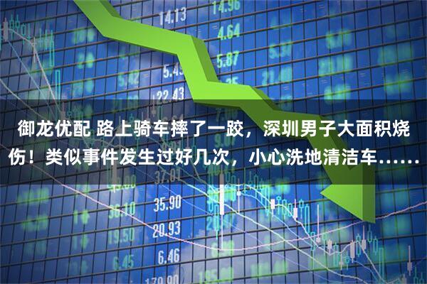 御龙优配 路上骑车摔了一跤，深圳男子大面积烧伤！类似事件发生过好几次，小心洗地清洁车……
