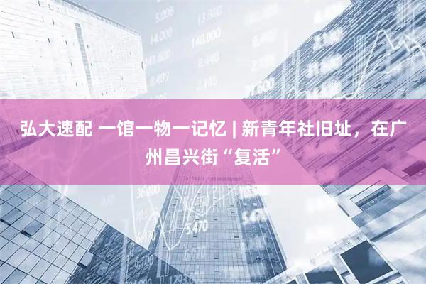 弘大速配 一馆一物一记忆 | 新青年社旧址,在广州昌兴街“复活”