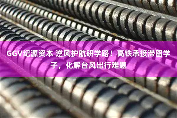 GGV纪源资本 逆风护航研学路！高铁承接滞留学子，化解台风出行难题