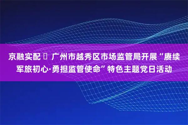 京融实配 ​广州市越秀区市场监管局开展“赓续军旅初心·勇担监管使命”特色主题党日活动