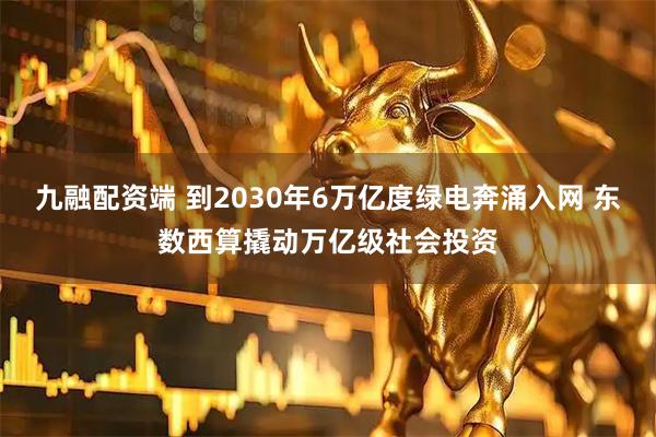 九融配资端 到2030年6万亿度绿电奔涌入网 东数西算撬动万亿级社会投资
