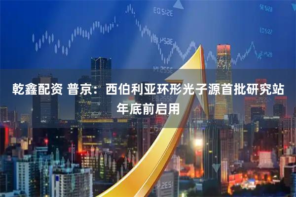 乾鑫配资 普京：西伯利亚环形光子源首批研究站年底前启用
