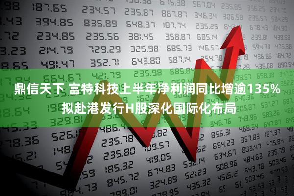 鼎信天下 富特科技上半年净利润同比增逾135% 拟赴港发行H股深化国际化布局