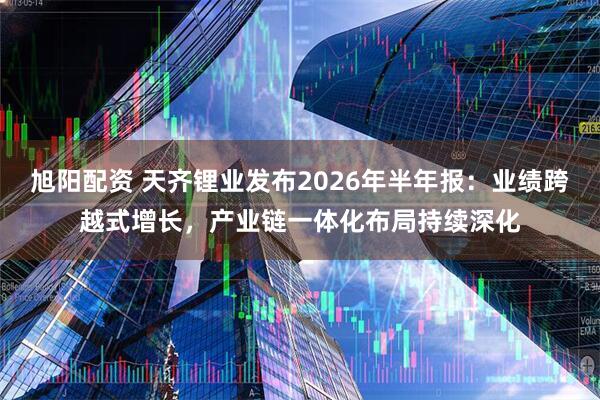 旭阳配资 天齐锂业发布2026年半年报：业绩跨越式增长，产业链一体化布局持续深化