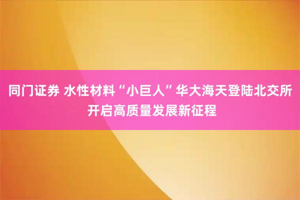 同门证券 水性材料“小巨人”华大海天登陆北交所 开启高质量发展新征程