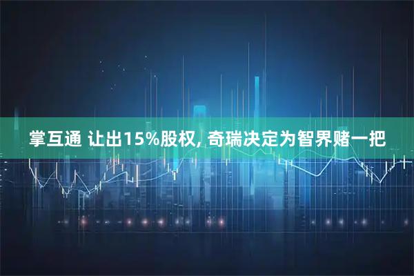 掌互通 让出15%股权, 奇瑞决定为智界赌一把